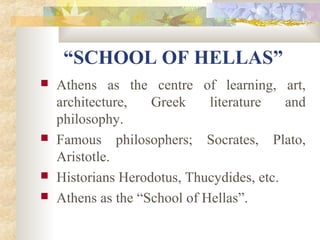 “SCHOOL OF HELLAS” 
 Athens as the centre of learning, art, 
architecture, Greek literature and 
philosophy. 
 Famous philosophers; Socrates, Plato, 
Aristotle. 
 Historians Herodotus, Thucydides, etc. 
 Athens as the “School of Hellas”. 
 
