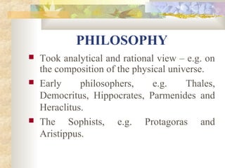 PHILOSOPHY 
 Took analytical and rational view – e.g. on 
the composition of the physical universe. 
 Early philosophers, e.g. Thales, 
Democritus, Hippocrates, Parmenides and 
Heraclitus. 
 The Sophists, e.g. Protagoras and 
Aristippus. 
 