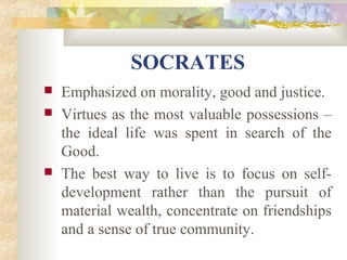 SOCRATES 
 Emphasized on morality, good and justice. 
 Virtues as the most valuable possessions – 
the ideal life was spent in search of the 
Good. 
 The best way to live is to focus on self-development 
rather than the pursuit of 
material wealth, concentrate on friendships 
and a sense of true community. 
 