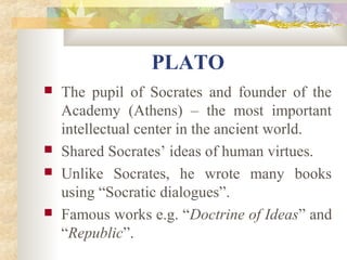 PLATO 
 The pupil of Socrates and founder of the 
Academy (Athens) – the most important 
intellectual center in the ancient world. 
 Shared Socrates’ ideas of human virtues. 
 Unlike Socrates, he wrote many books 
using “Socratic dialogues”. 
 Famous works e.g. “Doctrine of Ideas” and 
“Republic”. 
 