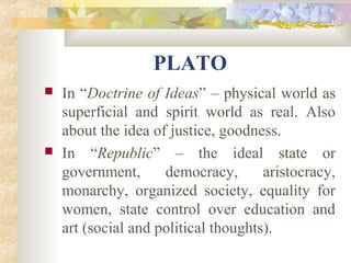 PLATO 
 In “Doctrine of Ideas” – physical world as 
superficial and spirit world as real. Also 
about the idea of justice, goodness. 
 In “Republic” – the ideal state or 
government, democracy, aristocracy, 
monarchy, organized society, equality for 
women, state control over education and 
art (social and political thoughts). 
 