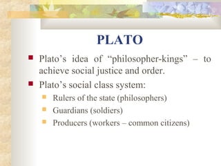 PLATO 
 Plato’s idea of “philosopher-kings” – to 
achieve social justice and order. 
 Plato’s social class system: 
 Rulers of the state (philosophers) 
 Guardians (soldiers) 
 Producers (workers – common citizens) 
 