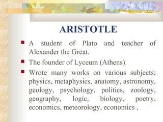 ARISTOTLE 
 A student of Plato and teacher of 
Alexander the Great. 
 The founder of Lyceum (Athens). 
 Wrote many works on various subjects; 
physics, metaphysics, anatomy, astronomy, 
geology, psychology, politics, zoology, 
geography, logic, biology, poetry, 
economics, meteorology, economics , 
 