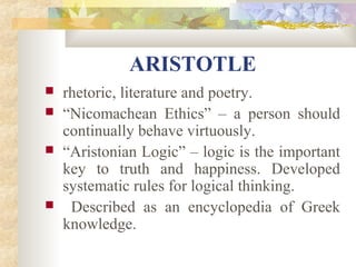 ARISTOTLE 
 rhetoric, literature and poetry. 
 “Nicomachean Ethics” – a person should 
continually behave virtuously. 
 “Aristonian Logic” – logic is the important 
key to truth and happiness. Developed 
systematic rules for logical thinking. 
 Described as an encyclopedia of Greek 
knowledge. 
 