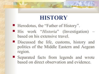 HISTORY 
 Herodotus, the “Father of History”. 
 His work “Historia” (Investigation) – 
based on his extensive travel. 
 Discussed the life, customs, history and 
politics of the Middle Eastern and Aegean 
region. 
 Separated facts from legends and wrote 
based on direct observation and evidence. 
 