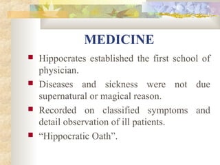 MEDICINE 
 Hippocrates established the first school of 
physician. 
 Diseases and sickness were not due 
supernatural or magical reason. 
 Recorded on classified symptoms and 
detail observation of ill patients. 
 “Hippocratic Oath”. 
 