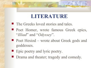 LITERATURE 
 The Greeks loved stories and tales. 
 Poet Homer, wrote famous Greek epics, 
“Illiad” and “Odyssey”. 
 Poet Hesiod – wrote about Greek gods and 
goddesses. 
 Epic poetry and lyric poetry. 
 Drama and theater; tragedy and comedy. 
 