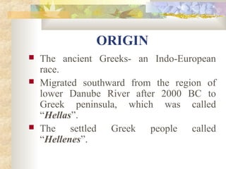ORIGIN 
 The ancient Greeks- an Indo-European 
race. 
 Migrated southward from the region of 
lower Danube River after 2000 BC to 
Greek peninsula, which was called 
“Hellas”. 
 The settled Greek people called 
“Hellenes”. 
 