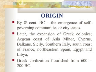 ORIGIN 
 By 8th cent. BC – the emergence of self-governing 
communities or city states. 
 Later, the expansion of Greek colonies; 
Aegean coast of Asia Minor, Cyprus, 
Balkans, Sicily, Southern Italy, south coast 
of France, northeastern Spain, Egypt and 
Libya. 
 Greek civilization flourished from 600 – 
200 BC. 
 