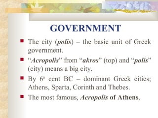 GOVERNMENT 
 The city (polis) – the basic unit of Greek 
government. 
 “Acropolis” from “akros” (top) and “polis” 
(city) means a big city. 
 By 6th cent BC – dominant Greek cities; 
Athens, Sparta, Corinth and Thebes. 
 The most famous, Acropolis of Athens. 
 