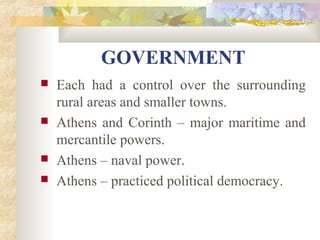 GOVERNMENT 
 Each had a control over the surrounding 
rural areas and smaller towns. 
 Athens and Corinth – major maritime and 
mercantile powers. 
 Athens – naval power. 
 Athens – practiced political democracy. 
 