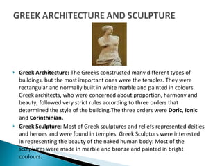 Greek Architecture:  The Greeks constructed many different types of buildings, but the most important ones were the temples. They were rectangular and normally built in white marble and painted in colours. Greek architects, who were concerned about proportion, harmony and beauty, followed very strict rules according to three orders that determined the style of the building.The three orders were  Doric ,  Ionic  and  Corinthinian. Greek Sculpture : Most of Greek sculptures and reliefs represented deities and heroes and were found in temples. Greek Sculptors were interested in representing the beauty of the naked human body: Most of the sculptures were made in marble and bronze and painted in bright coulours. 
