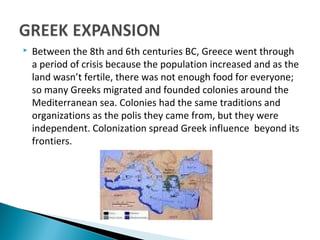  Between the 8th and 6th centuries BC, Greece went through
a period of crisis because the population increased and as the
land wasn’t fertile, there was not enough food for everyone;
so many Greeks migrated and founded colonies around the
Mediterranean sea. Colonies had the same traditions and
organizations as the polis they came from, but they were
independent. Colonization spread Greek influence beyond its
frontiers.
 