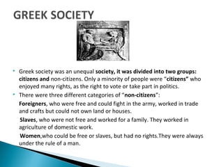  Greek society was an unequal society, it was divided into two groups:
citizens and non-citizens. Only a minority of people were “citizens” who
enjoyed many rights, as the right to vote or take part in politics.
 There were three different categories of “non-citizens”:
Foreigners, who were free and could fight in the army, worked in trade
and crafts but could not own land or houses.
Slaves, who were not free and worked for a family. They worked in
agriculture of domestic work.
Women,who could be free or slaves, but had no rights.They were always
under the rule of a man.
 