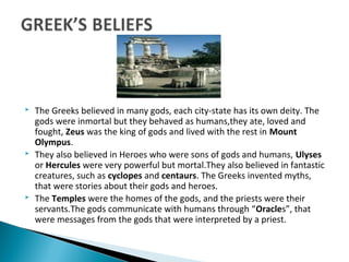  The Greeks believed in many gods, each city-state has its own deity. The
gods were inmortal but they behaved as humans,they ate, loved and
fought, Zeus was the king of gods and lived with the rest in Mount
Olympus.
 They also believed in Heroes who were sons of gods and humans, Ulyses
or Hercules were very powerful but mortal.They also believed in fantastic
creatures, such as cyclopes and centaurs. The Greeks invented myths,
that were stories about their gods and heroes.
 The Temples were the homes of the gods, and the priests were their
servants.The gods communicate with humans through “Oracles”, that
were messages from the gods that were interpreted by a priest.
 
