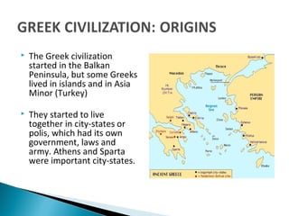  The Greek civilization
started in the Balkan
Peninsula, but some Greeks
lived in islands and in Asia
Minor (Turkey)
 They started to live
together in city-states or
polis, which had its own
government, laws and
army. Athens and Sparta
were important city-states.
 