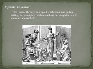 Informal Education
    • This is done through an unpaid teacher in a non-public
    setting. For example a mother teaching her daughter how to
    maintain a household.
 