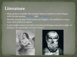 Literature
 Many authors consider the western literary tradition to have begun
  with the epic poems The Iliad and The Odyssey
 Notable among later Greek poets was Sappho, who defined, in many
  ways, lyric poetry as a genre.
 A playwright named Aeschylus introduced dialogue into playwright. In
  doing so, he essentially invented “drama”
 