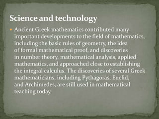 Science and technology
 Ancient Greek mathematics contributed many
 important developments to the field of mathematics,
 including the basic rules of geometry, the idea
 of formal mathematical proof, and discoveries
 in number theory, mathematical analysis, applied
 mathematics, and approached close to establishing
 the integral calculus. The discoveries of several Greek
 mathematicians, including Pythagoras, Euclid,
 and Archimedes, are still used in mathematical
 teaching today.
 