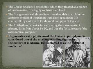 The Greeks developed astronomy, which they treated as a branch
  of mathematics, to a highly sophisticated level.
 The first geometrical, three-dimensional models to explain the
  apparent motion of the planets were developed in the 4th
  century BC by eudoxus of Cnidus and Callippus of Cyzicus
 The Antihythera, a device for calculating the movements of
  planets, dates from about 80 BC, and was the first ancestor of the
  astronomical computer.
 Hippocrates was a physician of the Classical period, and is
  considered one of the most outstanding figures in
  the history of medicine. He is referred to as the “father of
  medicine"
 