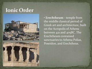 Ionic Order
              • Erechtheum - temple from
              the middle classical period of
              Greek art and architecture, built
              on the Acropolis of Athens
              between 421 and 405BC. The
              Erechtheum contained
              sanctuaries to Athena Polias,
              Poseidon, and Erechtheus.
 