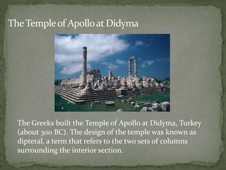 The Temple of Apollo at Didyma




  The Greeks built the Temple of Apollo at Didyma, Turkey
  (about 300 BC). The design of the temple was known as
  dipteral, a term that refers to the two sets of columns
  surrounding the interior section.
 
