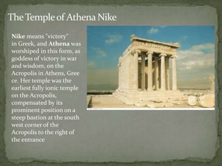 The Temple of Athena Nike
Nike means "victory"
in Greek, and Athena was
worshiped in this form, as
goddess of victory in war
and wisdom, on the
Acropolis in Athens, Gree
ce. Her temple was the
earliest fully ionic temple
on the Acropolis,
compensated by its
prominent position on a
steep bastion at the south
west corner of the
Acropolis to the right of
the entrance
 