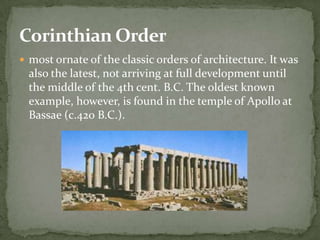 Corinthian Order
 most ornate of the classic orders of architecture. It was
  also the latest, not arriving at full development until
  the middle of the 4th cent. B.C. The oldest known
  example, however, is found in the temple of Apollo at
  Bassae (c.420 B.C.).
 