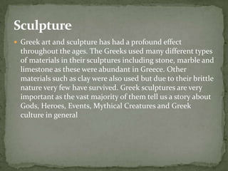 Sculpture
 Greek art and sculpture has had a profound effect
  throughout the ages. The Greeks used many different types
  of materials in their sculptures including stone, marble and
  limestone as these were abundant in Greece. Other
  materials such as clay were also used but due to their brittle
  nature very few have survived. Greek sculptures are very
  important as the vast majority of them tell us a story about
  Gods, Heroes, Events, Mythical Creatures and Greek
  culture in general
 