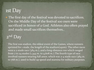 1st Day
 The first day of the festival was devoted to sacrifices.
  On the Middle Day of the festival 100 oxen were
  sacrificed in honor of a God. Athletes also often prayed
  and made small sacrifices themselves..

2nd Day
 The first was stadion, the oldest event of the Games, where runners
 sprinted for 1 stade, the length of the stadium(192m). The other races
 were a 2-stade race (384 m.), and a long-distance run which ranged
 from 7 to 24 stades (1,344 m. to 4,608 m.).The fourth type of race
 involved runners wearing full amor, which was 2-4 stade race (384 m.
 to 768 m.), used to build up speed and stamina for military purposes.
 