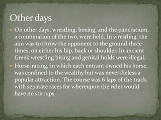Other days
 On other days, wrestling, boxing, and the pancratium,
  a combination of the two, were held. In wrestling, the
  aim was to throw the opponent to the ground three
  times, on either his hip, back or shoulder. In ancient
  Greek wrestling biting and genital holds were illegal.
 Horse-racing, in which each entrant owned his horse,
  was confined to the wealthy but was nevertheless a
  popular attraction. The course was 6 laps of the track,
  with separate races for whereupon the rider would
  have no stirrups.
 