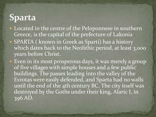 Sparta
 Located in the centre of the Peloponnese in southern
  Greece, is the capital of the prefecture of Lakonia
 SPARTA ( known in Greek as Sparti) has a history
  which dates back to the Neolithic period, at least 3,000
  years before Christ.
 Even in its most prosperous days, it was merely a group
  of five villages with simple houses and a few public
  buildings. The passes leading into the valley of the
  Evrotas were easily defended, and Sparta had no walls
  until the end of the 4th century BC. The city itself was
  destroyed by the Goths under their king, Alaric I, in
  396 AD.
 
