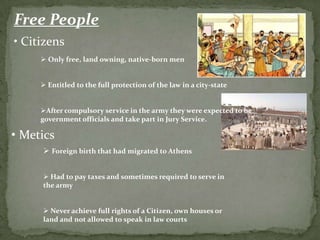 Free People
• Citizens
      Only free, land owning, native-born men


      Entitled to the full protection of the law in a city-state


     After compulsory service in the army they were expected to be
     government officials and take part in Jury Service.

• Metics
      Foreign birth that had migrated to Athens


      Had to pay taxes and sometimes required to serve in
     the army


      Never achieve full rights of a Citizen, own houses or
     land and not allowed to speak in law courts
 
