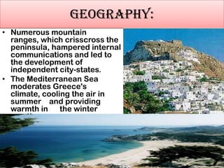 GEOGRAPHY:
• Numerous mountain
ranges, which crisscross the
peninsula, hampered internal
communications and led to
the development of
independent city-states.
• The Mediterranean Sea
moderates Greece's
climate, cooling the air in
summer and providing
warmth in
the winter
months
•

The Mediterranean Sea moderates Greece's
climate, cooling the air in summer and providing
warmth in the winter months. Summers are
generally hot and dry. Winters are moderate and
rainy in coastal regions and cold and snowy in
mountainous areas.

 