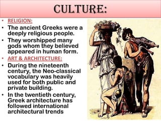 CULTURE:
• RELIGION:
• The ancient Greeks were a
deeply religious people.
• They worshipped many
gods whom they believed
appeared in human form.
• ART & ARCHITECTURE:
• During the nineteenth
century, the Neo-classical
vocabulary was heavily
used for both public and
private building.
• In the twentieth century,
Greek architecture has
followed international
architectural trends

 
