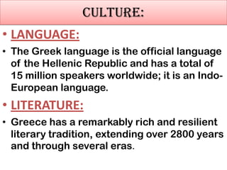 CULTURE:
• LANGUAGE:
• The Greek language is the official language
of the Hellenic Republic and has a total of
15 million speakers worldwide; it is an IndoEuropean language.

• LITERATURE:
• Greece has a remarkably rich and resilient
literary tradition, extending over 2800 years
and through several eras.

 