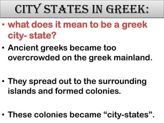 City States in Greek:
• what does it mean to be a greek
city- state?
• Ancient greeks became too
overcrowded on the greek mainland.
• They spread out to the surrounding
islands and formed colonies.
• These colonies became “city-states”.

 