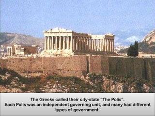 The Greeks called their city-state “The Polis”.
Each Polis was an independent governing unit, and many had different
types of government.

 