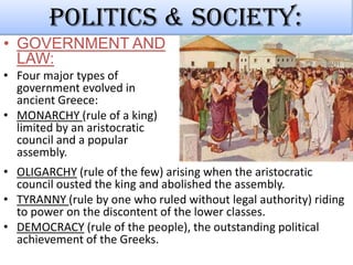Politics & society:
• GOVERNMENT AND
LAW:
• Four major types of
government evolved in
ancient Greece:
• MONARCHY (rule of a king)
limited by an aristocratic
council and a popular
assembly.
• OLIGARCHY (rule of the few) arising when the aristocratic
council ousted the king and abolished the assembly.
• TYRANNY (rule by one who ruled without legal authority) riding
to power on the discontent of the lower classes.
• DEMOCRACY (rule of the people), the outstanding political
achievement of the Greeks.

 