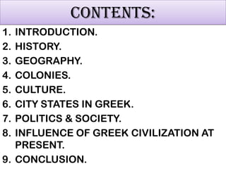 CONTENTS:
1.
2.
3.
4.
5.
6.
7.
8.

INTRODUCTION.
HISTORY.
GEOGRAPHY.
COLONIES.
CULTURE.
CITY STATES IN GREEK.
POLITICS & SOCIETY.
INFLUENCE OF GREEK CIVILIZATION AT
PRESENT.
9. CONCLUSION.

 