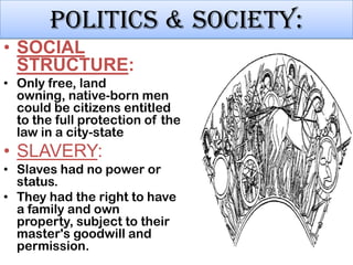 Politics & society:
• SOCIAL
STRUCTURE:
• Only free, land
owning, native-born men
could be citizens entitled
to the full protection of the
law in a city-state

• SLAVERY:
• Slaves had no power or
status.
• They had the right to have
a family and own
property, subject to their
master's goodwill and
permission.

 