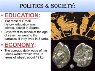 Politics & society:
• EDUCATION:
•

For most of Greek
history, education was
private, except in Sparta.
• Boys went to school at the age
of seven, or went to the
barracks, if they lived in Sparta.

• ECONOMY:
• The average daily wage of the
Greek worker which was, in
terms of wheat, about 12 kg.

 