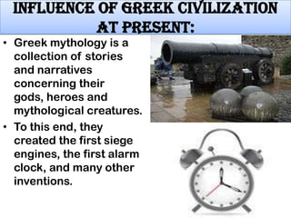 Influence of Greek civilization
at present:

• Greek mythology is a
collection of stories
and narratives
concerning their
gods, heroes and
mythological creatures.
• To this end, they
created the first siege
engines, the first alarm
clock, and many other
inventions.

 