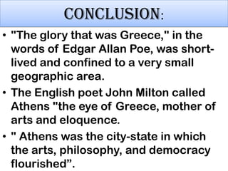 CONCLUSION:
• "The glory that was Greece," in the
words of Edgar Allan Poe, was shortlived and confined to a very small
geographic area.
• The English poet John Milton called
Athens "the eye of Greece, mother of
arts and eloquence.
• " Athens was the city-state in which
the arts, philosophy, and democracy
flourished”.

 