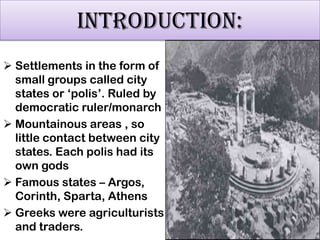 INTRODUCTION:
 Settlements in the form of
small groups called city
states or „polis‟. Ruled by
democratic ruler/monarch
 Mountainous areas , so
little contact between city
states. Each polis had its
own gods
 Famous states – Argos,
Corinth, Sparta, Athens
 Greeks were agriculturists
and traders.

 