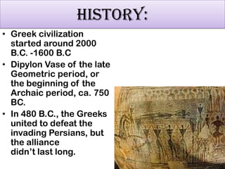 HISTORY:
• Greek civilization
started around 2000
B.C. -1600 B.C
• Dipylon Vase of the late
Geometric period, or
the beginning of the
Archaic period, ca. 750
BC.
• In 480 B.C., the Greeks
united to defeat the
invading Persians, but
the alliance
didn‟t last long.

 