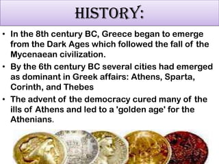 HISTORY:
• In the 8th century BC, Greece began to emerge
from the Dark Ages which followed the fall of the
Mycenaean civilization.
• By the 6th century BC several cities had emerged
as dominant in Greek affairs: Athens, Sparta,
Corinth, and Thebes
• The advent of the democracy cured many of the
ills of Athens and led to a 'golden age' for the
Athenians.

 