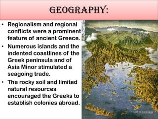 GEOGRAPHY:
• Regionalism and regional
conflicts were a prominent
feature of ancient Greece.
• Numerous islands and the
indented coastlines of the
Greek peninsula and of
Asia Minor stimulated a
seagoing trade.
• The rocky soil and limited
natural resources
encouraged the Greeks to
establish colonies abroad.

 