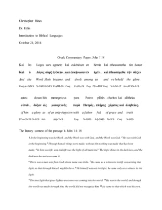 Christopher Hines
Dr. Edlin
Introduction to Biblical Languages
October 21, 2014
Greek Commentary Paper: John 1:14
Kai ho Logos sarx egeneto kai eskēnōsen en hēmin kai etheasametha tēn doxan
Καὶ ὁ Λόγος σὰρξ ἐγένετο , καὶ ἐσκήνωσεν ἐν ἡμῖν , καὶ ἐθεασάμεθα τὴν δόξαν
And the Word flesh became and dwelt among us and we beheld the glory
Conj Art-NMS N-NMSN-NFS V-AIM-3S Conj V-AIA-3S Prep PPro-D1P Conj V-AIM-1P Art-AFSN-AFS
autou doxan hōs monogenous para Patros plērēs charitos kai alētheias
αὐτοῦ , δόξαν ὡς μονογενοῦς παρὰ Πατρός , πλήρης χάριτος καὶ ἀληθείας.
of him a glory as of an only-begotten with a father full of grace and truth
PPro-GM3S N-AFS Adv Adj-GMS Prep N-GMS Adj-NMS N-GFS Conj N-GFS
The literary context of the passage is John 1:1-18
1 In the beginning wasthe Word, and the Word was with God, and the Word was God. 2 He was with God
in the beginning.3 Through himall things were made; without him nothing was made that has been
made. 4 In him was life, and that life was the light of all mankind.5 The light shines in the darkness, and the
darknesshas not overcome it.
6 There was a man sent from God whose name was John. 7 He came as a witness to testify concerning that
light,so that through him all might believe. 8 He himself was not the light; he came only as a witness to the
light.
9 The true light that giveslight to everyone was coming into the world. 10 He was in the world,and though
the world was made through him, the world did not recognize him. 11 He came to that which was his own,
 