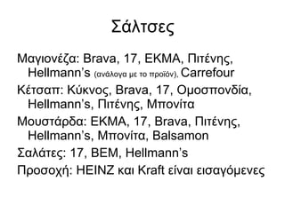 Σάλτσες Μαγιονέζα:  Brava, 17,  ΕΚΜΑ, Πιτένης,  Hellmann’s  ( ανάλογα με το προϊόν),  Carrefour Κέτσαπ: Κύκνος,  Brava,  17, Ομοσπονδία,  Hellmann’s,  Πιτένης, Μπονίτα Μουστάρδα: ΕΚΜΑ, 17,  Brava,  Πιτένης,  Hellmann’s , Μπονίτα , Balsamon Σαλάτες:  17, BEM, Hellmann’s Προσοχή: ΗΕΙΝΖ και Κ raft  είναι εισαγόμενες 